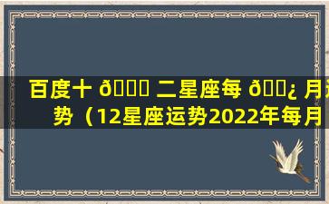 百度十 💐 二星座每 🌿 月运势（12星座运势2022年每月运势）